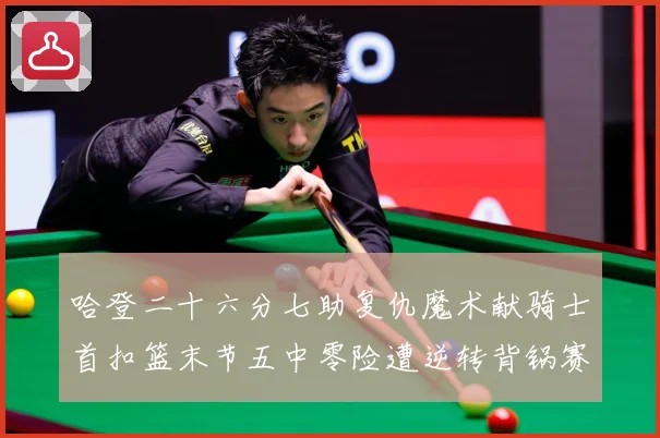 哈登二十六分七助复仇魔术献骑士首扣篮末节五中零险遭逆转背锅赛场复盘-深度解析