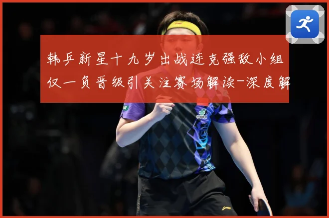 韩乒新星十九岁出战连克强敌小组仅一负晋级引关注赛场解读-深度解析