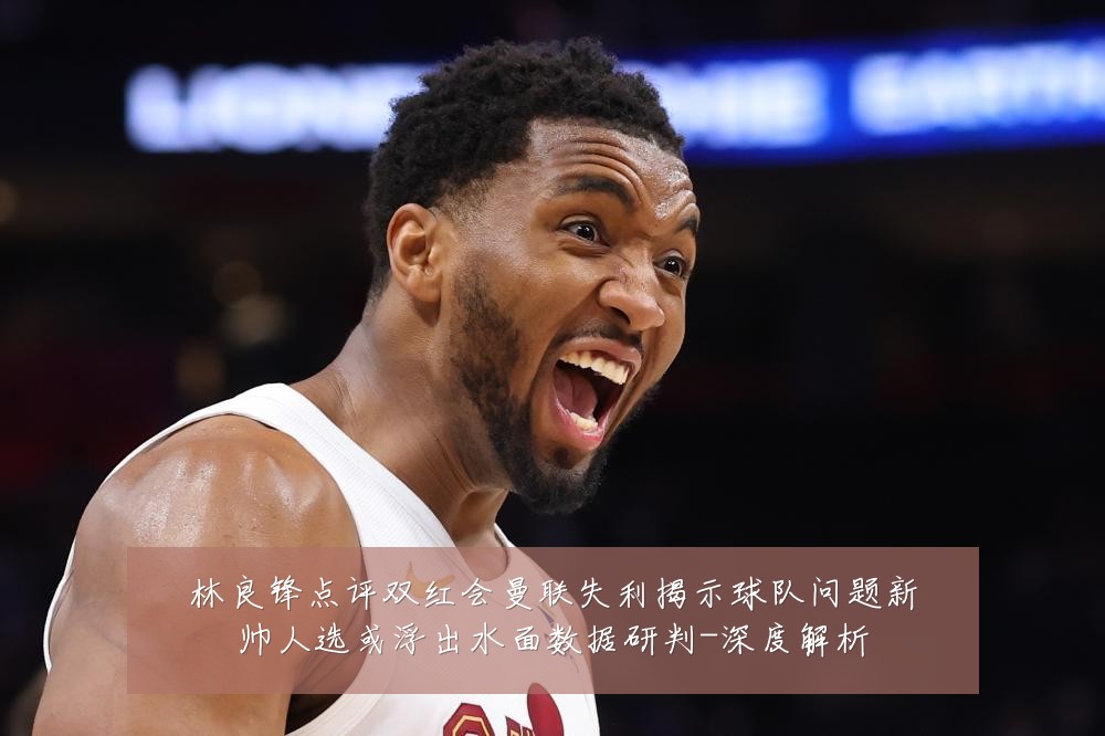 林良锋点评双红会曼联失利揭示球队问题新帅人选或浮出水面数据研判-深度解析