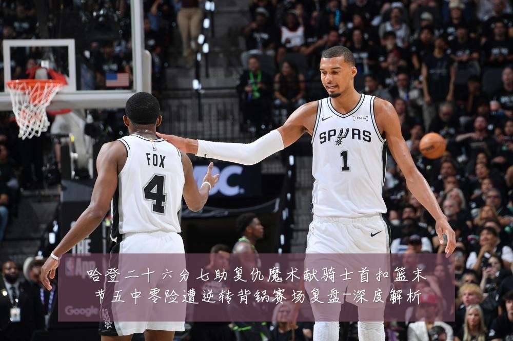 哈登二十六分七助复仇魔术献骑士首扣篮末节五中零险遭逆转背锅赛场复盘-深度解析